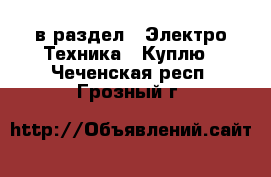  в раздел : Электро-Техника » Куплю . Чеченская респ.,Грозный г.